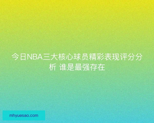 今日NBA三大核心球员精彩表现评分分析 谁是最强存在