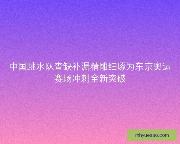 中国跳水队查缺补漏精雕细琢为东京奥运赛场冲刺全新突破