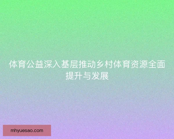 体育公益深入基层推动乡村体育资源全面提升与发展