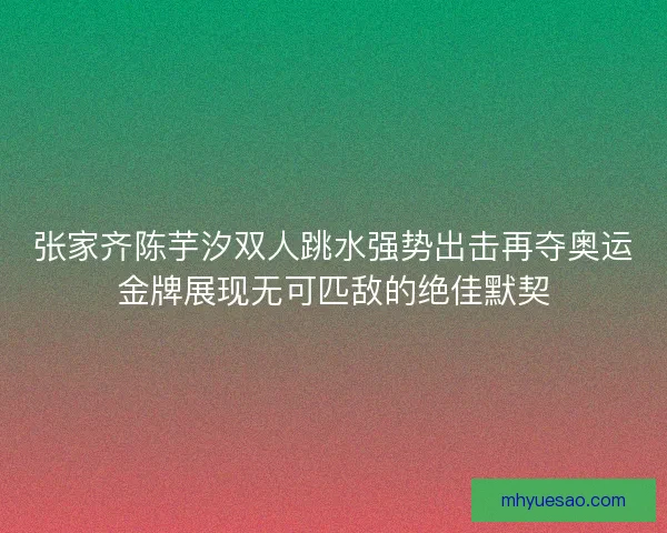 张家齐陈芋汐双人跳水强势出击再夺奥运金牌展现无可匹敌的绝佳默契 张家齐陈芋汐双人跳水强势出击再夺奥运金牌展现无可匹敌的绝佳默契
