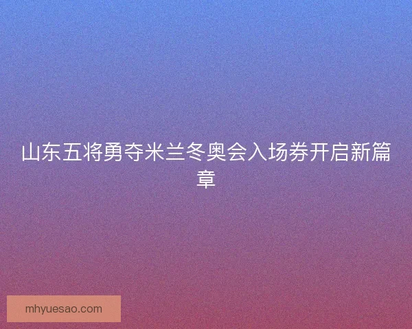 山东五将勇夺米兰冬奥会入场券开启新篇章