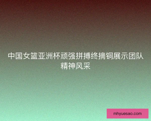 中国女篮亚洲杯顽强拼搏终摘铜展示团队精神风采