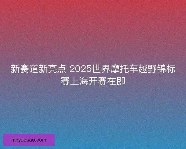 新赛道新亮点 2025世界摩托车越野锦标赛上海开赛在即