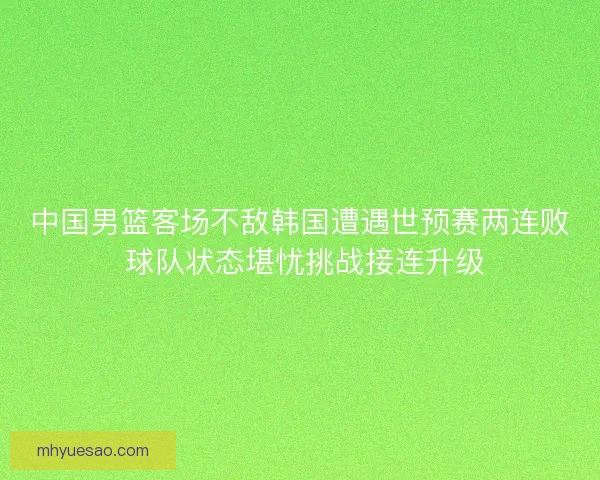 中国男篮客场不敌韩国遭遇世预赛两连败 球队状态堪忧挑战接连升级