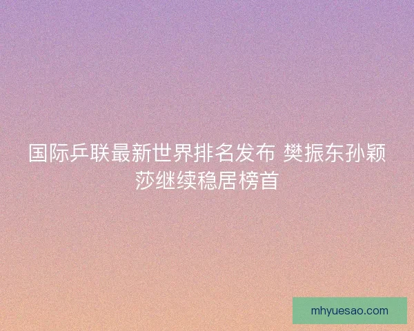 国际乒联最新世界排名发布 樊振东孙颖莎继续稳居榜首 国际乒联最新世界排名发布 樊振东孙颖莎继续稳居榜首